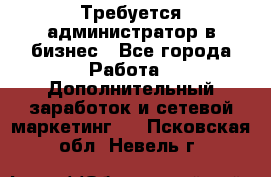 Требуется администратор в бизнес - Все города Работа » Дополнительный заработок и сетевой маркетинг   . Псковская обл.,Невель г.